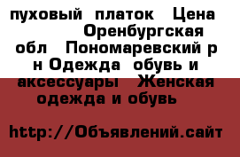 пуховый  платок › Цена ­ 7 000 - Оренбургская обл., Пономаревский р-н Одежда, обувь и аксессуары » Женская одежда и обувь   